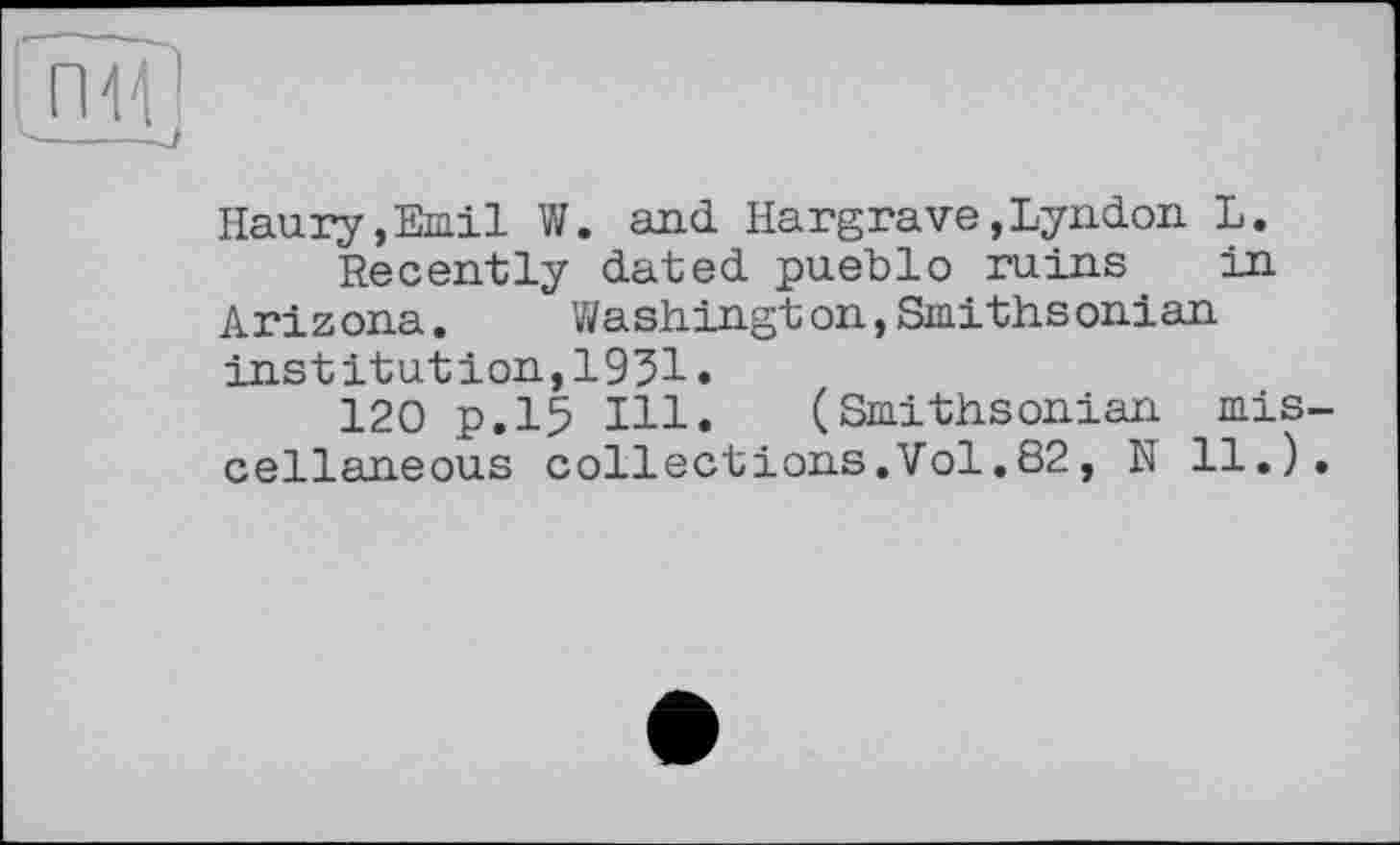 ﻿Haury,Emil W. and Hargrave,Lyndon L.
Recently dated pueblo ruins in Arizona. Washington,Smithsonian institution,1931.
120 p.15 Hl. (Smithsonian mis cellaneous collections.Vol.82, N 11.)